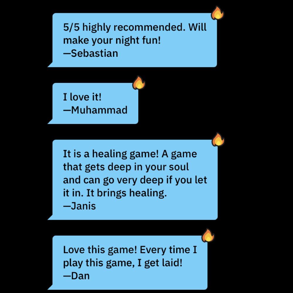 5/5 highly recommended. Will make your night fun! —Sebastian. I love it! —Muhammad. It is a healing game! A game that gets deep in your soul and can go very deep if you let it in. It brings healing. —Janis. Love this game! Every time I play this game, I get laid! —Dan.