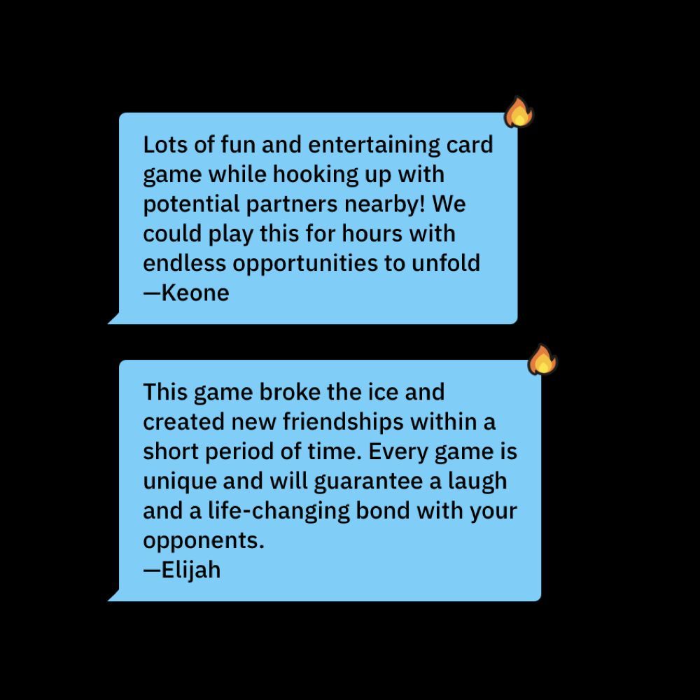 Lots of fun and entertaining card game while hooking up with potential partners nearby! We could play this for hours with endless opportunities to unfold. —Keone. This game broke the ice and created new friendships within a short period of time. Every game is unique and will guarantee a laugh and a life-changing bond with your opponents. —Elijah.